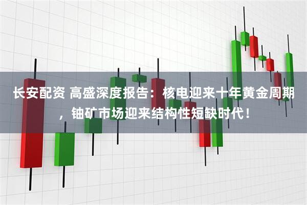 长安配资 高盛深度报告：核电迎来十年黄金周期，铀矿市场迎来结构性短缺时代！