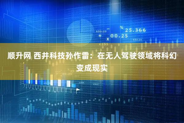 顺升网 西井科技孙作雷：在无人驾驶领域将科幻变成现实