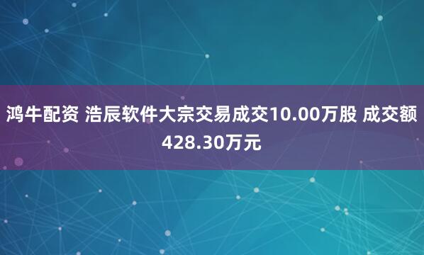 鸿牛配资 浩辰软件大宗交易成交10.00万股 成交额428.30万元
