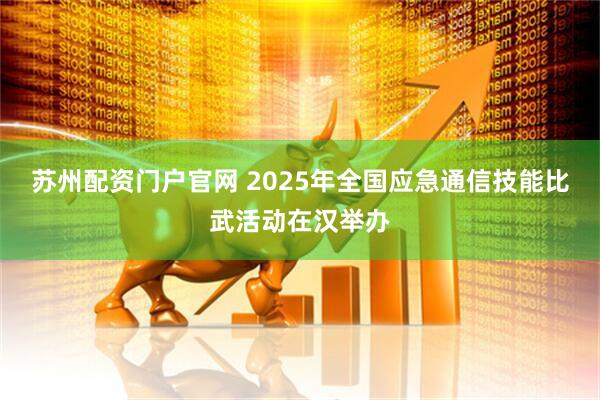 苏州配资门户官网 2025年全国应急通信技能比武活动在汉举办