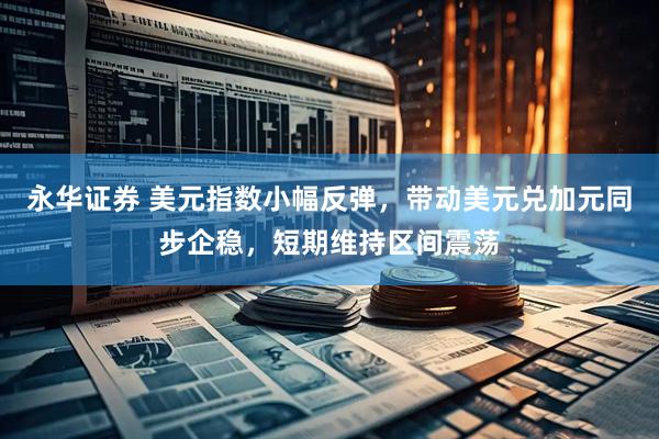 永华证券 美元指数小幅反弹，带动美元兑加元同步企稳，短期维持区间震荡