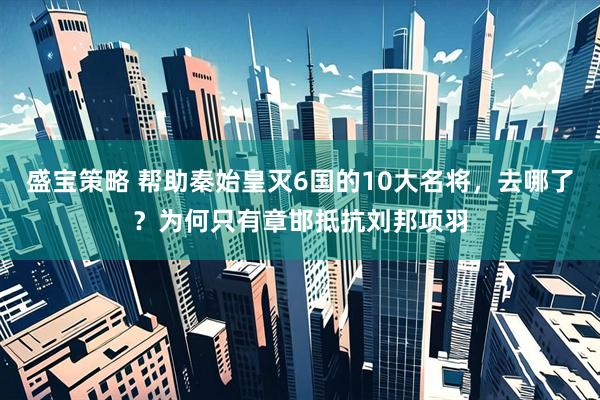 盛宝策略 帮助秦始皇灭6国的10大名将，去哪了？为何只有章邯抵抗刘邦项羽