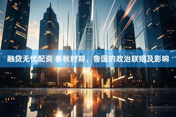 融贷无忧配资 春秋时期，鲁国的政治联姻及影响