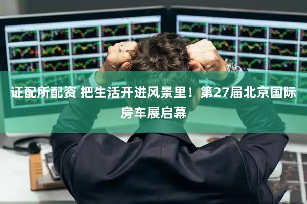 证配所配资 把生活开进风景里！第27届北京国际房车展启幕